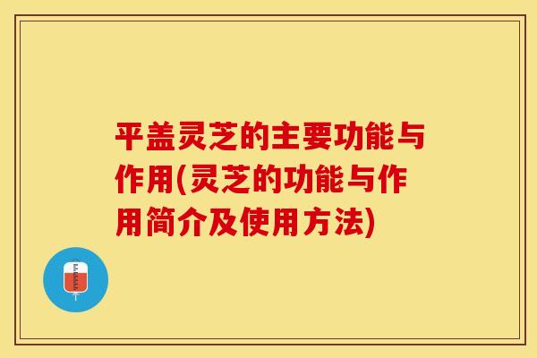 平盖灵芝的主要功能与作用(灵芝的功能与作用简介及使用方法)