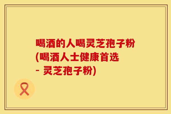喝酒的人喝灵芝孢子粉(喝酒人士健康首选 - 灵芝孢子粉)