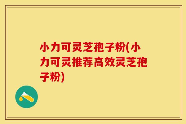 小力可灵芝孢子粉(小力可灵推荐高效灵芝孢子粉)
