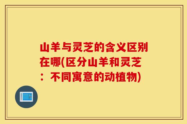 山羊与灵芝的含义区别在哪(区分山羊和灵芝：不同寓意的动植物)