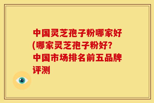 中国灵芝孢子粉哪家好(哪家灵芝孢子粉好？中国市场排名前五品牌评测