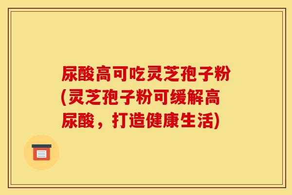 尿酸高可吃灵芝孢子粉(灵芝孢子粉可缓解高尿酸，打造健康生活)
