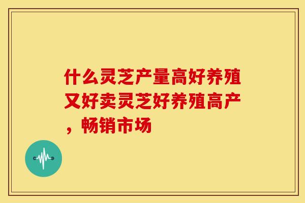 什么灵芝产量高好养殖又好卖灵芝好养殖高产，畅销市场