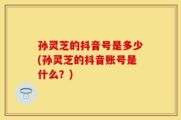 孙灵芝的抖音号是多少(孙灵芝的抖音账号是什么？)