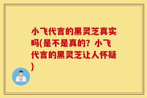 小飞代言的黑灵芝真实吗(是不是真的?小飞代言的黑灵芝让人怀疑) 小飞代言的黑灵芝真实吗(是不是真的?小飞代言的黑灵芝让人怀疑)