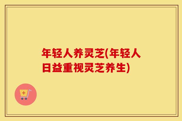 年轻人养灵芝(年轻人日益重视灵芝养生)
