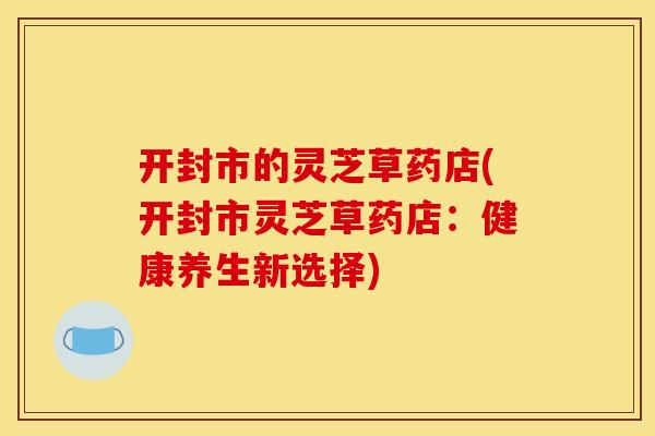 开封市的灵芝草药店(开封市灵芝草药店：健康养生新选择)