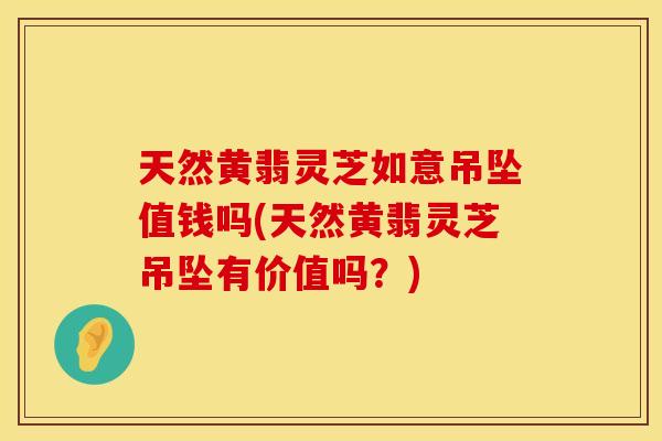 天然黄翡灵芝如意吊坠值钱吗(天然黄翡灵芝吊坠有价值吗？)