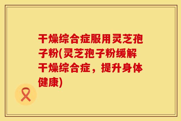 干燥综合症服用灵芝孢子粉(灵芝孢子粉缓解干燥综合症，提升身体健康)