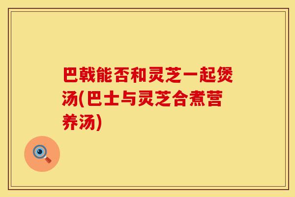 巴戟能否和灵芝一起煲汤(巴士与灵芝合煮营养汤)