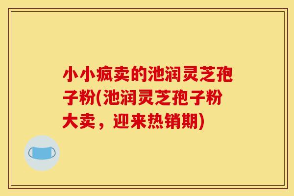 小小疯卖的池润灵芝孢子粉(池润灵芝孢子粉大卖,迎来热销期) 小小疯卖的池润灵芝孢子粉(池润灵芝孢子粉大卖,迎来热销期)