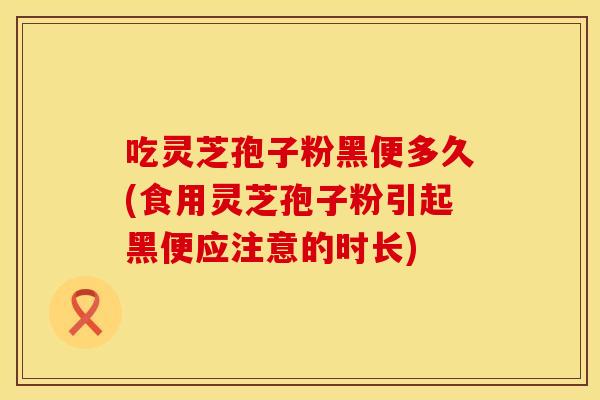 吃灵芝孢子粉黑便多久(食用灵芝孢子粉引起黑便应注意的时长)