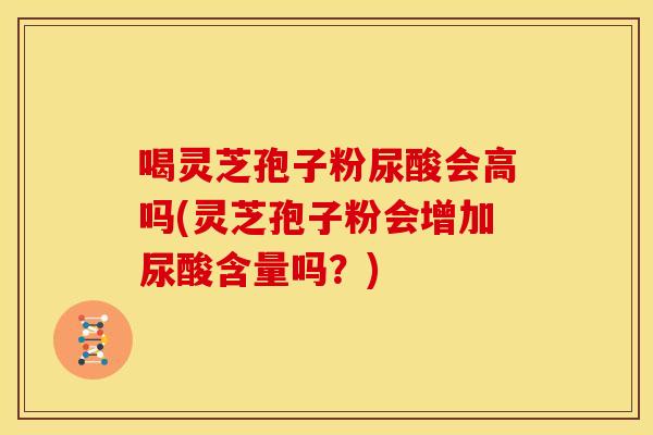 喝灵芝孢子粉尿酸会高吗(灵芝孢子粉会增加尿酸含量吗？)