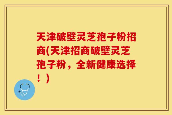 天津破壁灵芝孢子粉招商(天津招商破壁灵芝孢子粉，全新健康选择！)