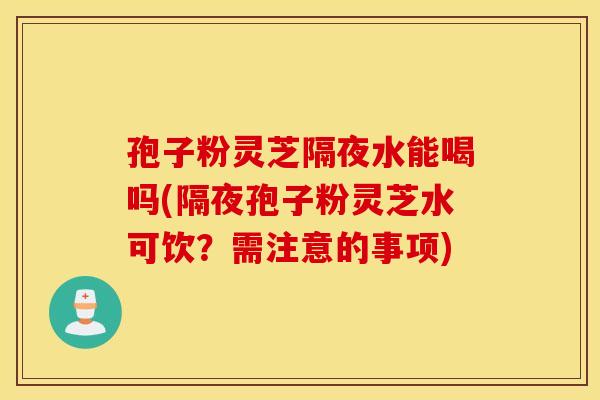 孢子粉灵芝隔夜水能喝吗(隔夜孢子粉灵芝水可饮？需注意的事项)