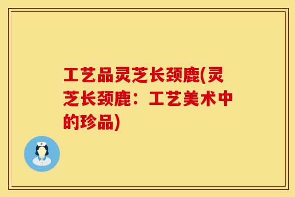 工艺品灵芝长颈鹿(灵芝长颈鹿：工艺美术中的珍品)