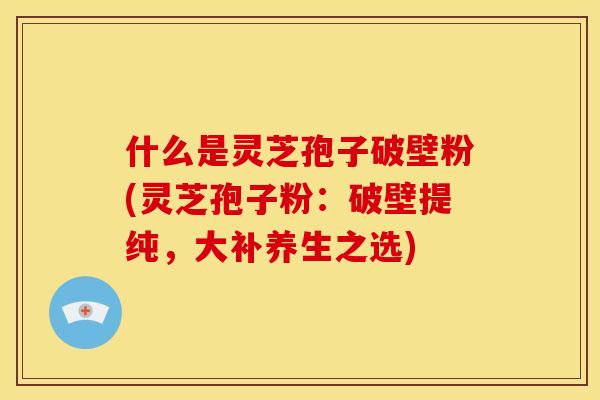 什么是灵芝孢子破壁粉(灵芝孢子粉：破壁提纯，大补养生之选)