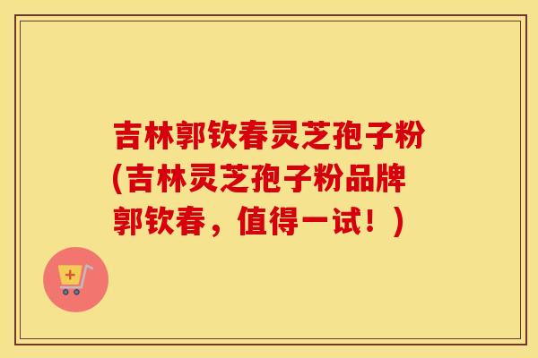吉林郭钦春灵芝孢子粉(吉林灵芝孢子粉品牌郭钦春，值得一试！)