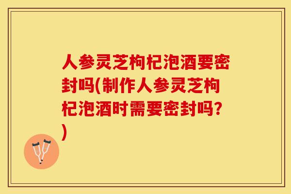 人参灵芝枸杞泡酒要密封吗(制作人参灵芝枸杞泡酒时需要密封吗？)
