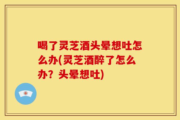 喝了灵芝酒头晕想吐怎么办(灵芝酒醉了怎么办？头晕想吐)