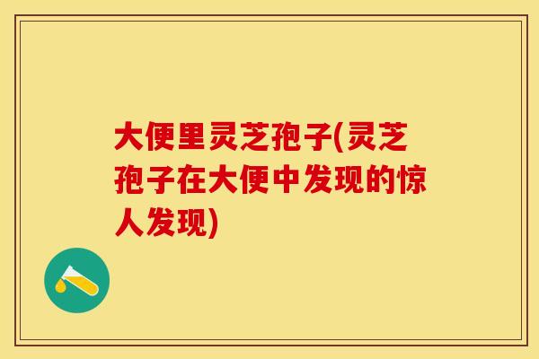 大便里灵芝孢子(灵芝孢子在大便中发现的惊人发现)