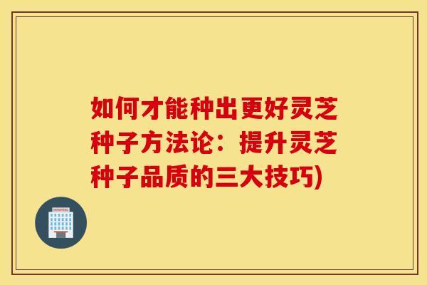 如何才能种出更好灵芝种子方法论：提升灵芝种子品质的三大技巧)