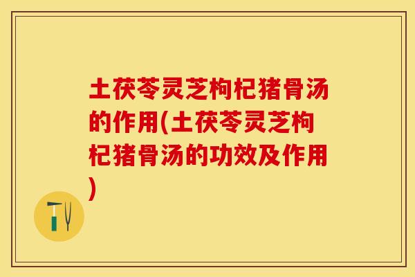 土茯苓灵芝枸杞猪骨汤的作用(土茯苓灵芝枸杞猪骨汤的功效及作用)