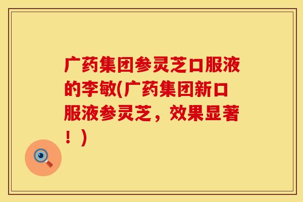 广药集团参灵芝口服液的李敏(广药集团新口服液参灵芝，效果显著！)