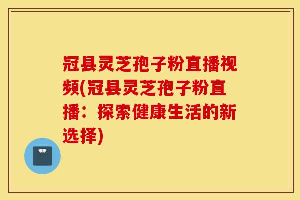 冠县灵芝孢子粉直播视频(冠县灵芝孢子粉直播：探索健康生活的新选择)