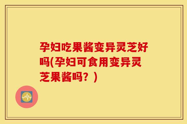 孕妇吃果酱变异灵芝好吗(孕妇可食用变异灵芝果酱吗？)