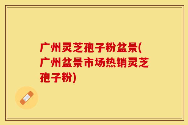 广州灵芝孢子粉盆景(广州盆景市场热销灵芝孢子粉)