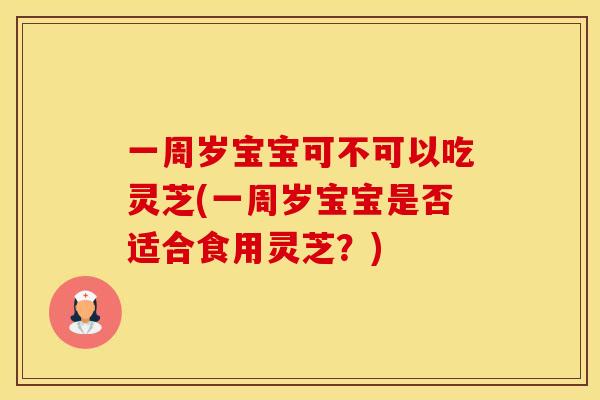 一周岁宝宝可不可以吃灵芝(一周岁宝宝是否适合食用灵芝？)