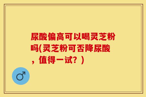 尿酸偏高可以喝灵芝粉吗(灵芝粉可否降尿酸，值得一试？)