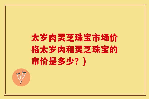 太岁肉灵芝珠宝市场价格太岁肉和灵芝珠宝的市价是多少？)