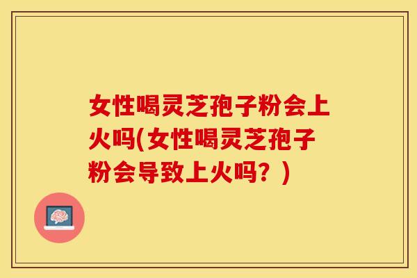 女性喝灵芝孢子粉会上火吗(女性喝灵芝孢子粉会导致上火吗？)