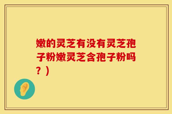 嫩的灵芝有没有灵芝孢子粉嫩灵芝含孢子粉吗？)