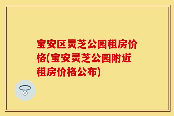 宝安区灵芝公园租房价格(宝安灵芝公园附近租房价格公布)