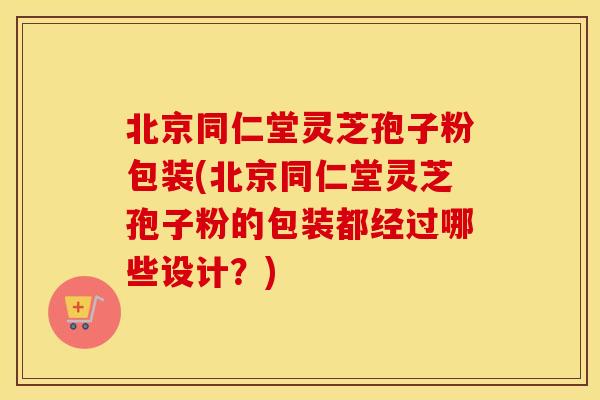 北京同仁堂灵芝孢子粉包装(北京同仁堂灵芝孢子粉的包装都经过哪些设计？)