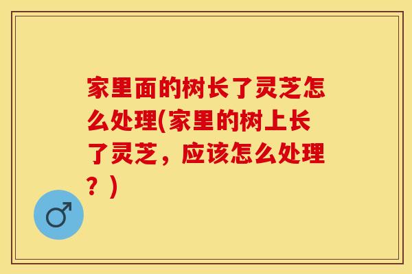 家里面的树长了灵芝怎么处理(家里的树上长了灵芝，应该怎么处理？)