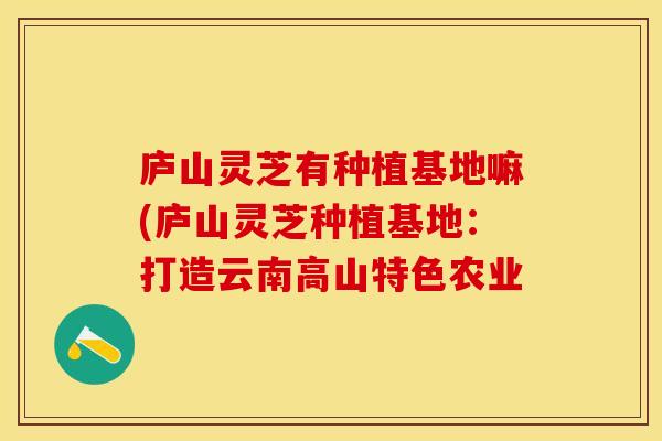 庐山灵芝有种植基地嘛(庐山灵芝种植基地：打造云南高山特色农业