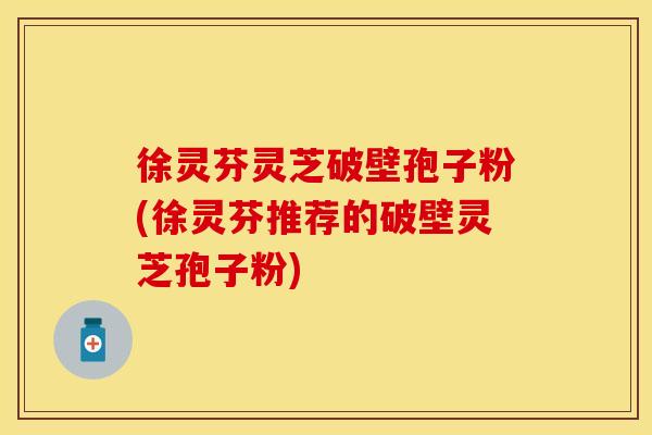 徐灵芬灵芝破壁孢子粉(徐灵芬推荐的破壁灵芝孢子粉)