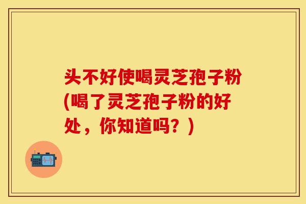 头不好使喝灵芝孢子粉(喝了灵芝孢子粉的好处，你知道吗？)