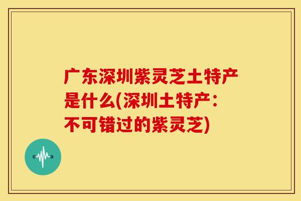 广东深圳紫灵芝土特产是什么(深圳土特产：不可错过的紫灵芝)