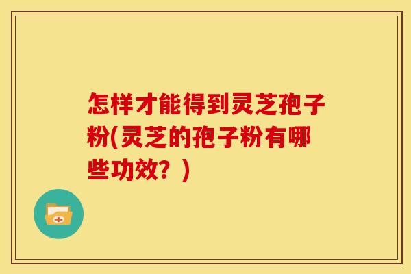 怎样才能得到灵芝孢子粉(灵芝的孢子粉有哪些功效？)