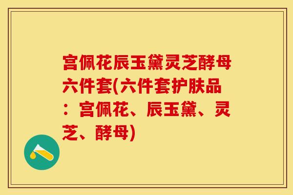 宫佩花辰玉黛灵芝酵母六件套(六件套护肤品：宫佩花、辰玉黛、灵芝、酵母)