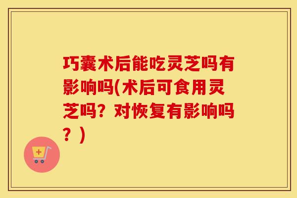 巧囊术后能吃灵芝吗有影响吗(术后可食用灵芝吗？对恢复有影响吗？)