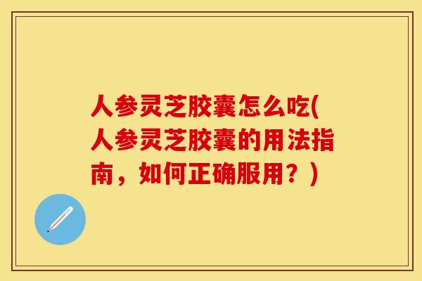 人参灵芝胶囊怎么吃(人参灵芝胶囊的用法指南，如何正确服用？)