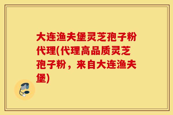 大连渔夫堡灵芝孢子粉代理(代理高品质灵芝孢子粉，来自大连渔夫堡)