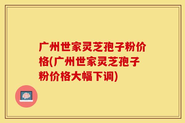 广州世家灵芝孢子粉价格(广州世家灵芝孢子粉价格大幅下调)