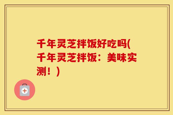 千年灵芝拌饭好吃吗(千年灵芝拌饭：美味实测！)
